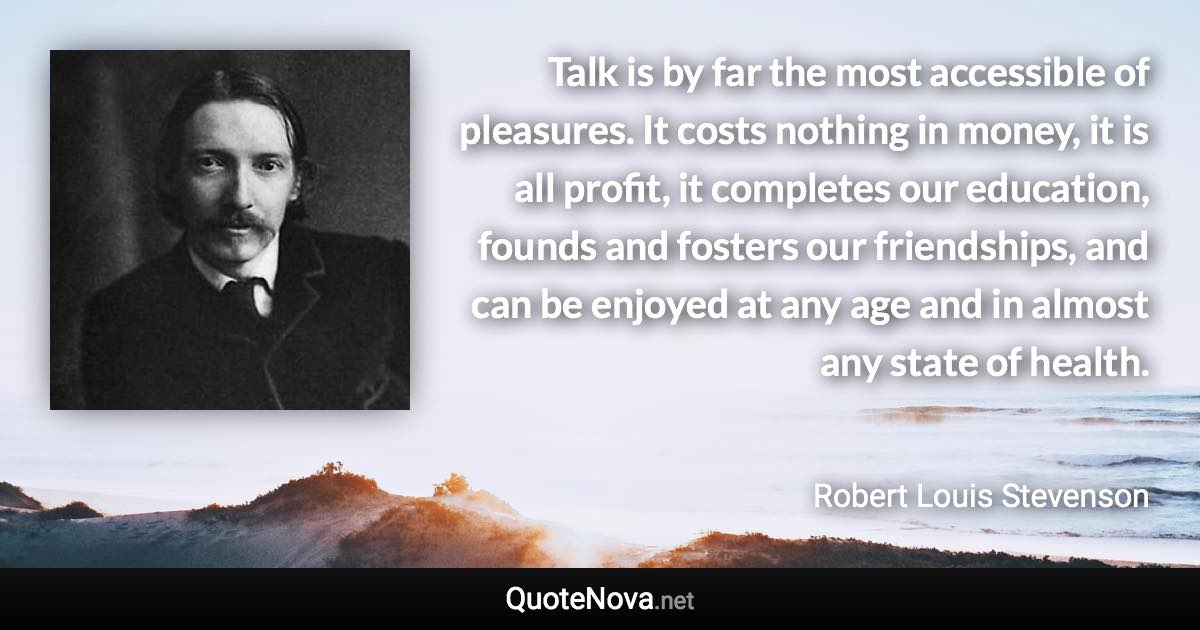 Talk is by far the most accessible of pleasures. It costs nothing in money, it is all profit, it completes our education, founds and fosters our friendships, and can be enjoyed at any age and in almost any state of health. - Robert Louis Stevenson quote