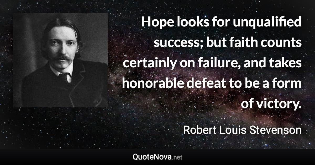 Hope looks for unqualified success; but faith counts certainly on failure, and takes honorable defeat to be a form of victory. - Robert Louis Stevenson quote