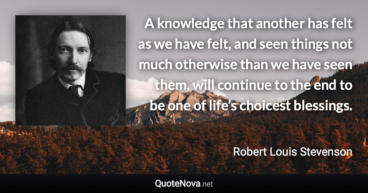 A knowledge that another has felt as we have felt, and seen things not much otherwise than we have seen them, will continue to the end to be one of life’s choicest blessings. - Robert Louis Stevenson quote