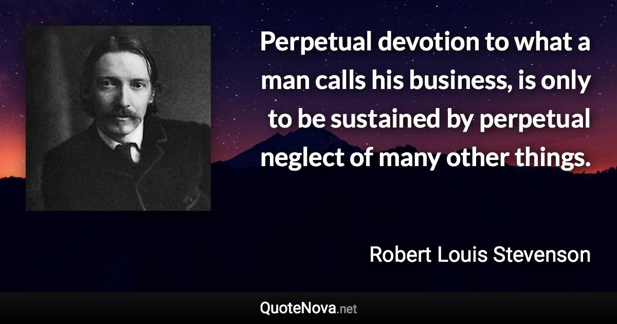 Perpetual devotion to what a man calls his business, is only to be sustained by perpetual neglect of many other things. - Robert Louis Stevenson quote