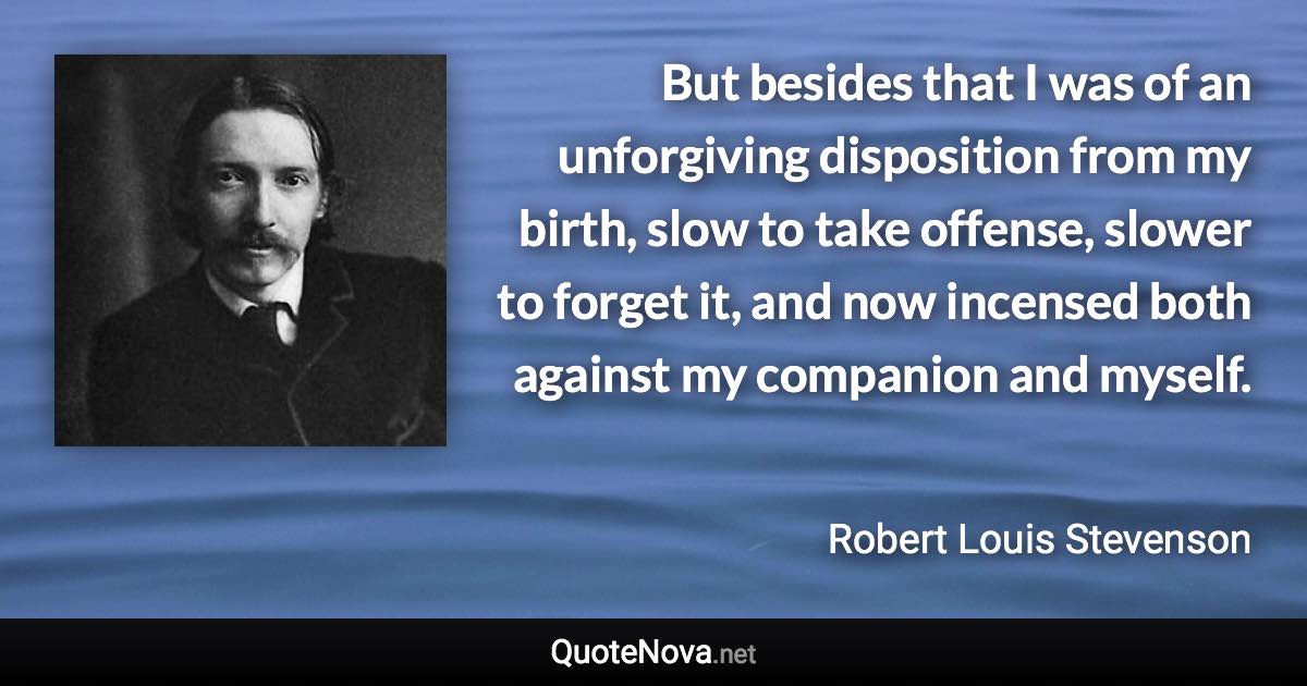 But besides that I was of an unforgiving disposition from my birth, slow to take offense, slower to forget it, and now incensed both against my companion and myself. - Robert Louis Stevenson quote