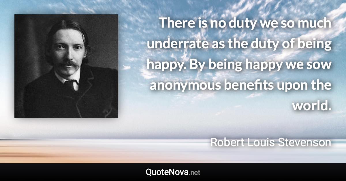 There is no duty we so much underrate as the duty of being happy. By being happy we sow anonymous benefits upon the world. - Robert Louis Stevenson quote