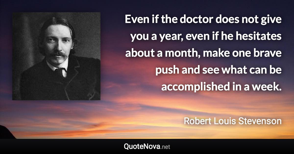 Even if the doctor does not give you a year, even if he hesitates about a month, make one brave push and see what can be accomplished in a week. - Robert Louis Stevenson quote