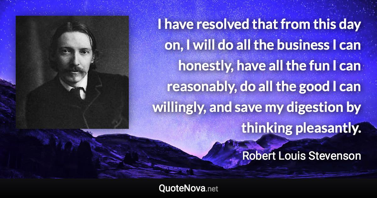 I have resolved that from this day on, I will do all the business I can honestly, have all the fun I can reasonably, do all the good I can willingly, and save my digestion by thinking pleasantly. - Robert Louis Stevenson quote