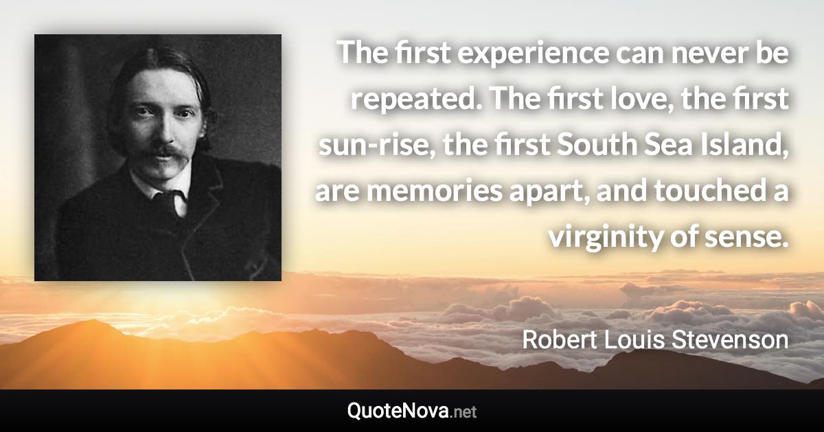 The first experience can never be repeated. The first love, the first sun-rise, the first South Sea Island, are memories apart, and touched a virginity of sense. - Robert Louis Stevenson quote