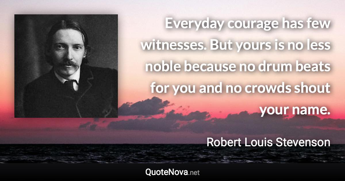 Everyday courage has few witnesses. But yours is no less noble because no drum beats for you and no crowds shout your name. - Robert Louis Stevenson quote