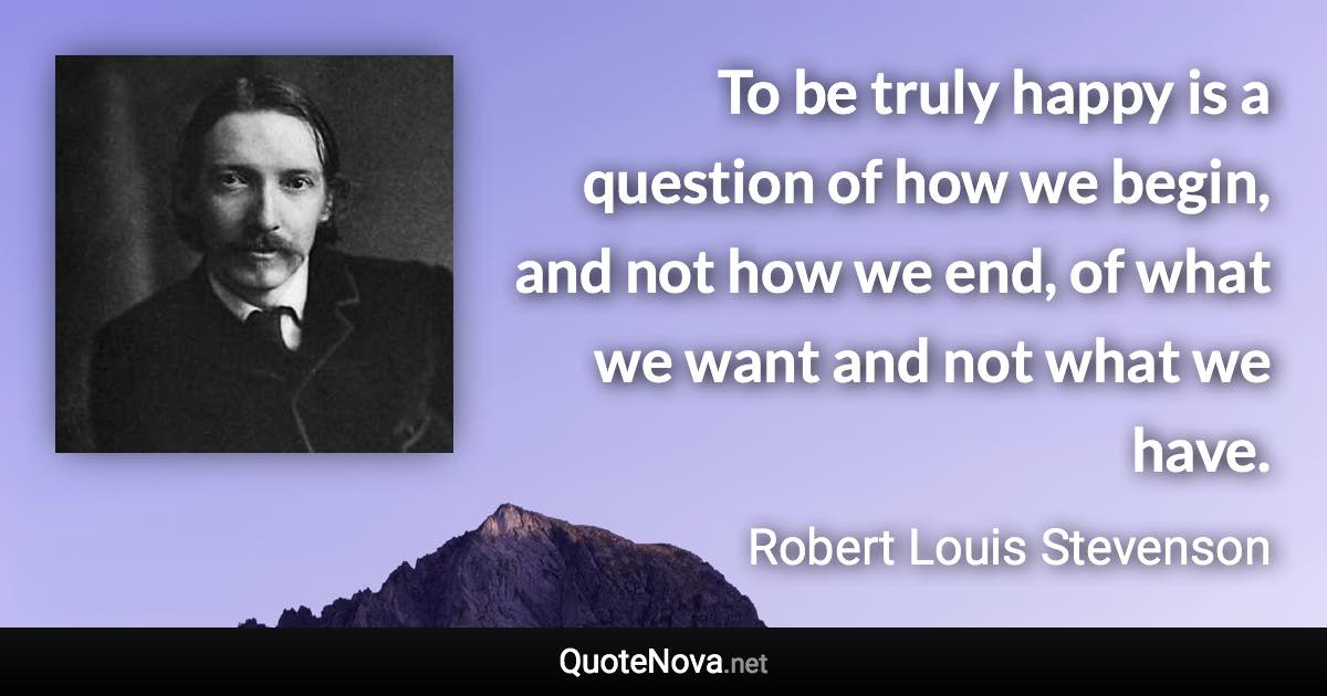 To be truly happy is a question of how we begin, and not how we end, of what we want and not what we have. - Robert Louis Stevenson quote