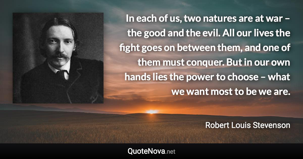 In each of us, two natures are at war – the good and the evil. All our lives the fight goes on between them, and one of them must conquer. But in our own hands lies the power to choose – what we want most to be we are. - Robert Louis Stevenson quote