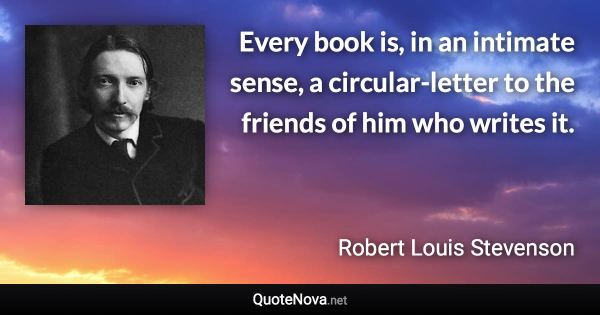 Every book is, in an intimate sense, a circular-letter to the friends of him who writes it. - Robert Louis Stevenson quote