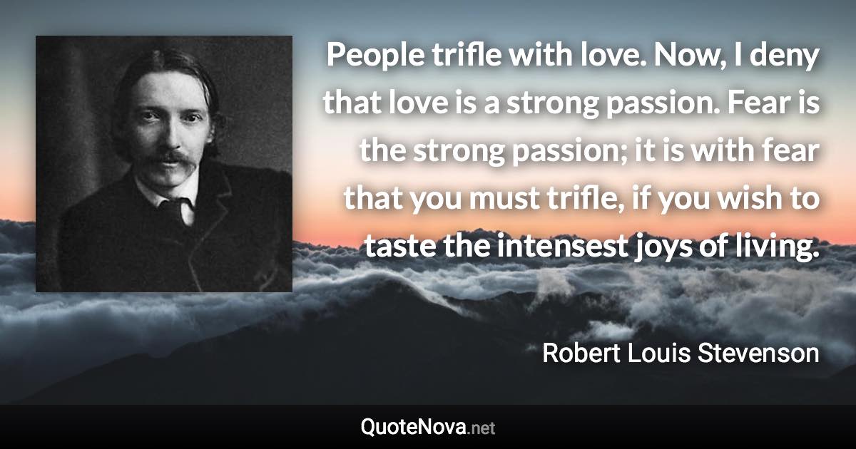 People trifle with love. Now, I deny that love is a strong passion. Fear is the strong passion; it is with fear that you must trifle, if you wish to taste the intensest joys of living. - Robert Louis Stevenson quote