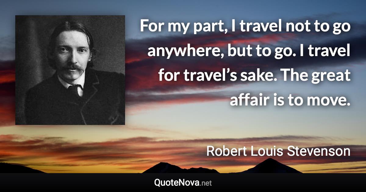 For my part, I travel not to go anywhere, but to go. I travel for travel’s sake. The great affair is to move. - Robert Louis Stevenson quote