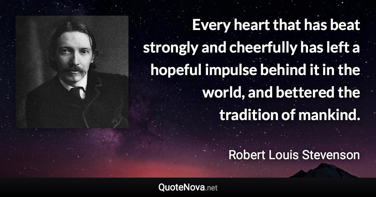 Every heart that has beat strongly and cheerfully has left a hopeful impulse behind it in the world, and bettered the tradition of mankind. - Robert Louis Stevenson quote