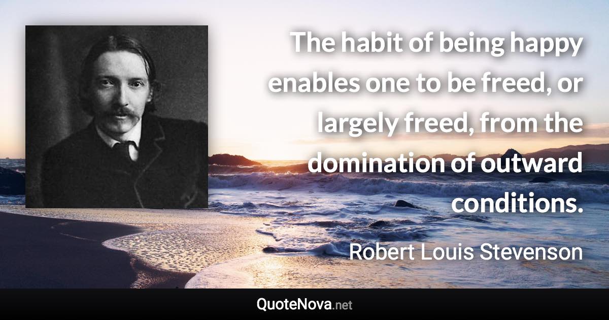 The habit of being happy enables one to be freed, or largely freed, from the domination of outward conditions. - Robert Louis Stevenson quote