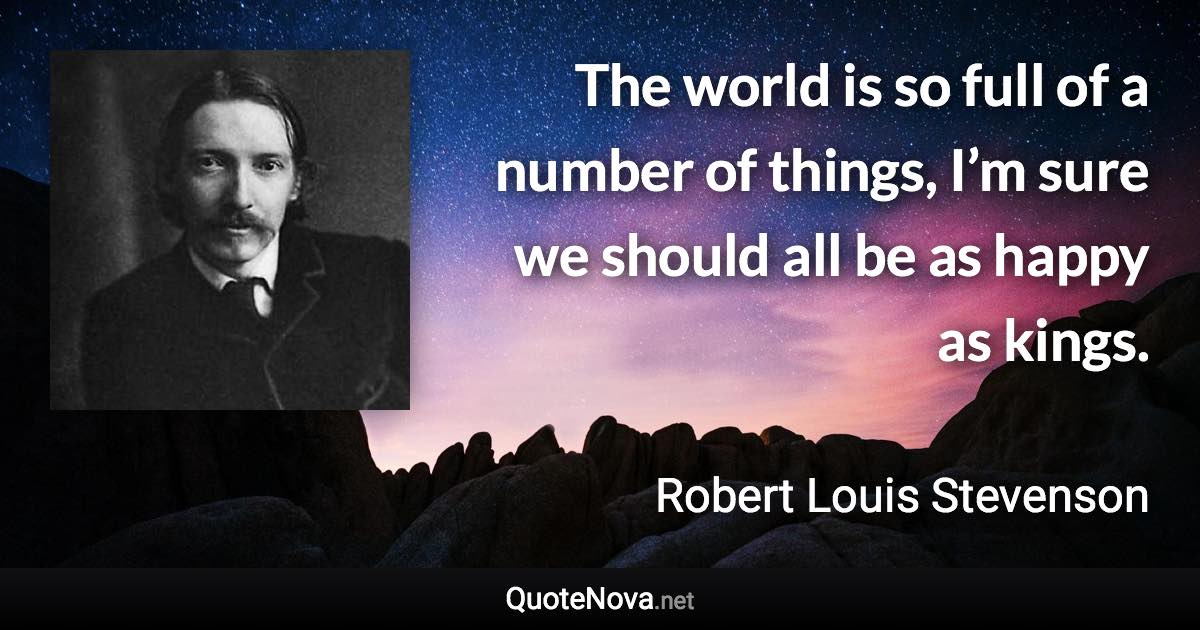 The world is so full of a number of things, I’m sure we should all be as happy as kings. - Robert Louis Stevenson quote