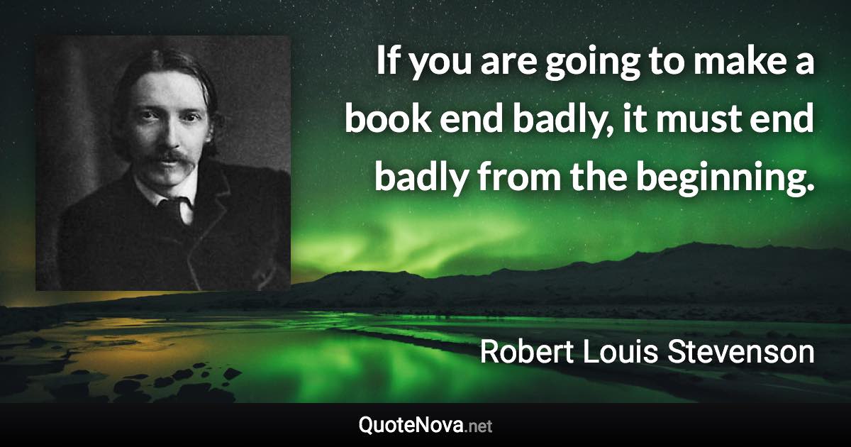 If you are going to make a book end badly, it must end badly from the beginning. - Robert Louis Stevenson quote