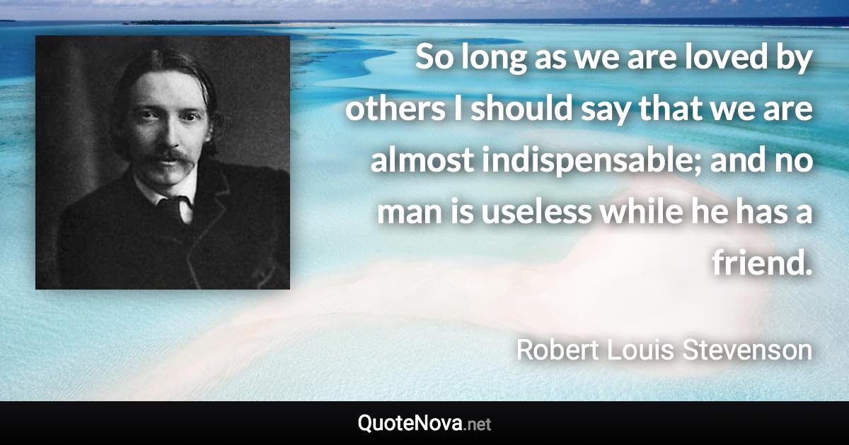 So long as we are loved by others I should say that we are almost indispensable; and no man is useless while he has a friend. - Robert Louis Stevenson quote