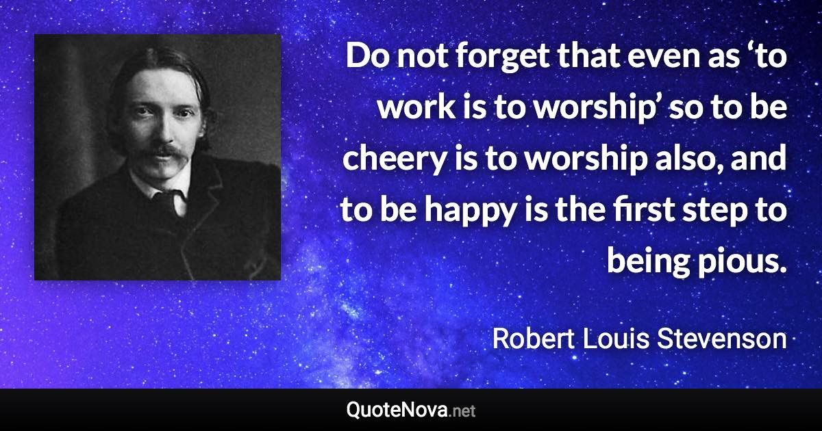 Do not forget that even as ‘to work is to worship’ so to be cheery is to worship also, and to be happy is the first step to being pious. - Robert Louis Stevenson quote