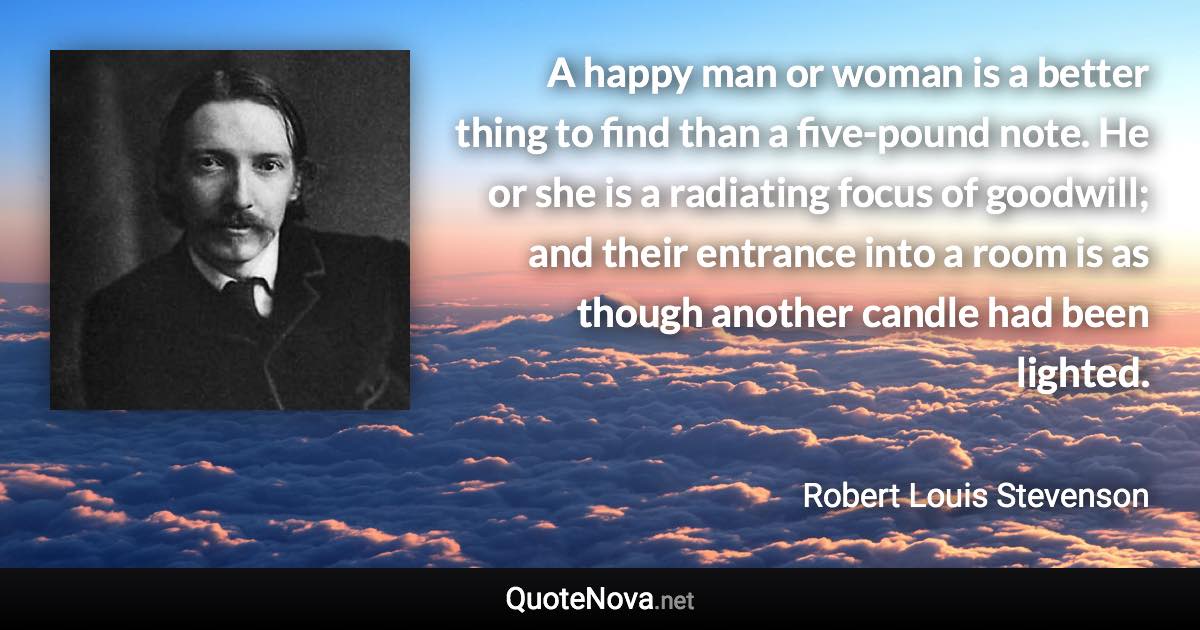 A happy man or woman is a better thing to find than a five-pound note. He or she is a radiating focus of goodwill; and their entrance into a room is as though another candle had been lighted. - Robert Louis Stevenson quote