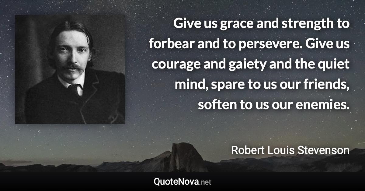 Give us grace and strength to forbear and to persevere. Give us courage and gaiety and the quiet mind, spare to us our friends, soften to us our enemies. - Robert Louis Stevenson quote