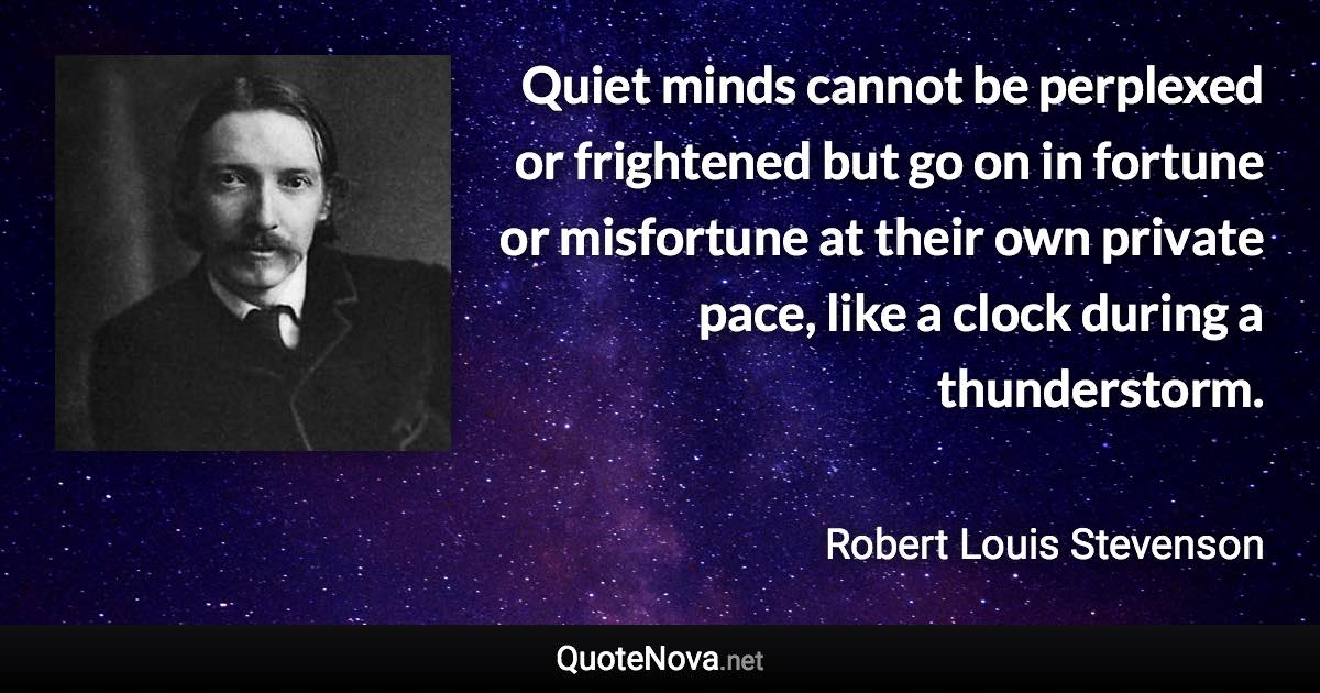 Quiet minds cannot be perplexed or frightened but go on in fortune or misfortune at their own private pace, like a clock during a thunderstorm. - Robert Louis Stevenson quote