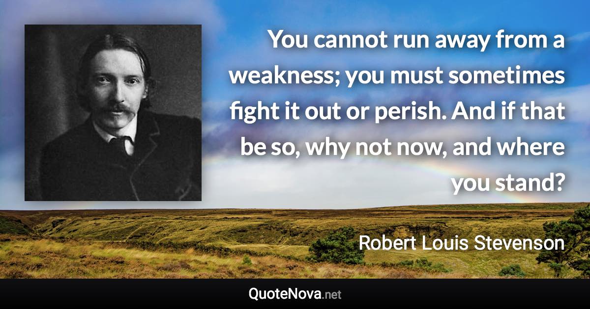 You cannot run away from a weakness; you must sometimes fight it out or perish. And if that be so, why not now, and where you stand? - Robert Louis Stevenson quote