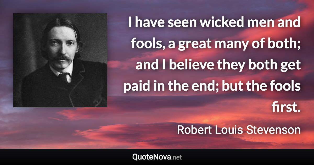 I have seen wicked men and fools, a great many of both; and I believe they both get paid in the end; but the fools first. - Robert Louis Stevenson quote