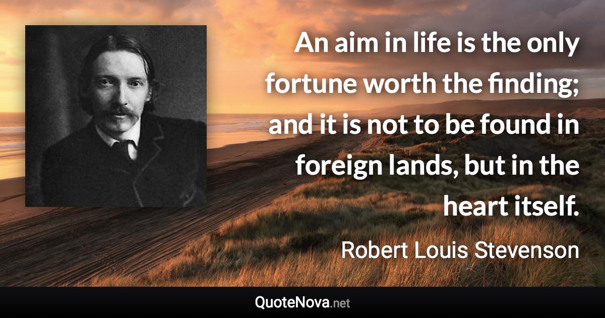 An aim in life is the only fortune worth the finding; and it is not to be found in foreign lands, but in the heart itself. - Robert Louis Stevenson quote