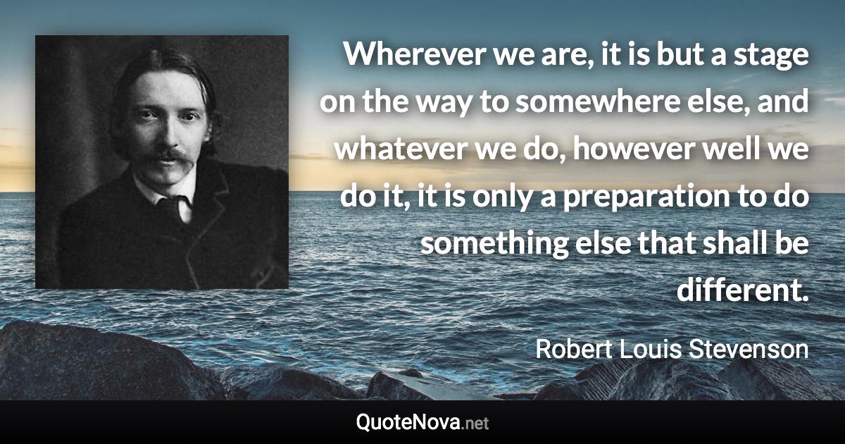 Wherever we are, it is but a stage on the way to somewhere else, and whatever we do, however well we do it, it is only a preparation to do something else that shall be different. - Robert Louis Stevenson quote