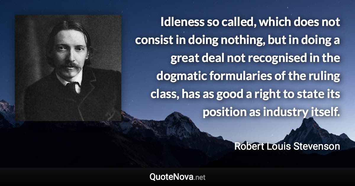 Idleness so called, which does not consist in doing nothing, but in doing a great deal not recognised in the dogmatic formularies of the ruling class, has as good a right to state its position as industry itself. - Robert Louis Stevenson quote