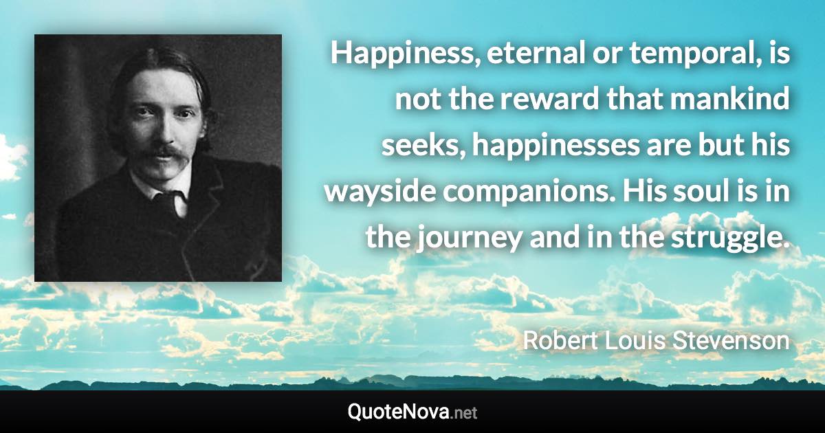 Happiness, eternal or temporal, is not the reward that mankind seeks, happinesses are but his wayside companions. His soul is in the journey and in the struggle. - Robert Louis Stevenson quote