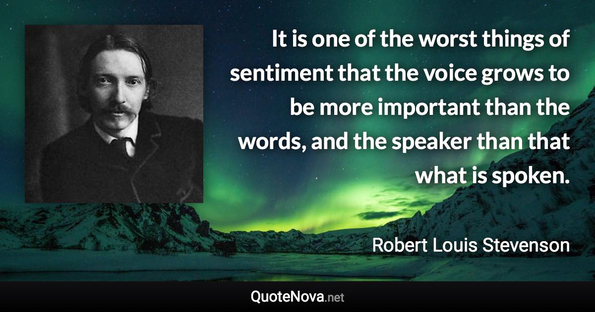 It is one of the worst things of sentiment that the voice grows to be more important than the words, and the speaker than that what is spoken. - Robert Louis Stevenson quote