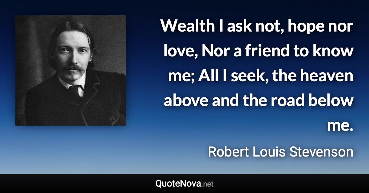 Wealth I ask not, hope nor love, Nor a friend to know me; All I seek, the heaven above and the road below me. - Robert Louis Stevenson quote