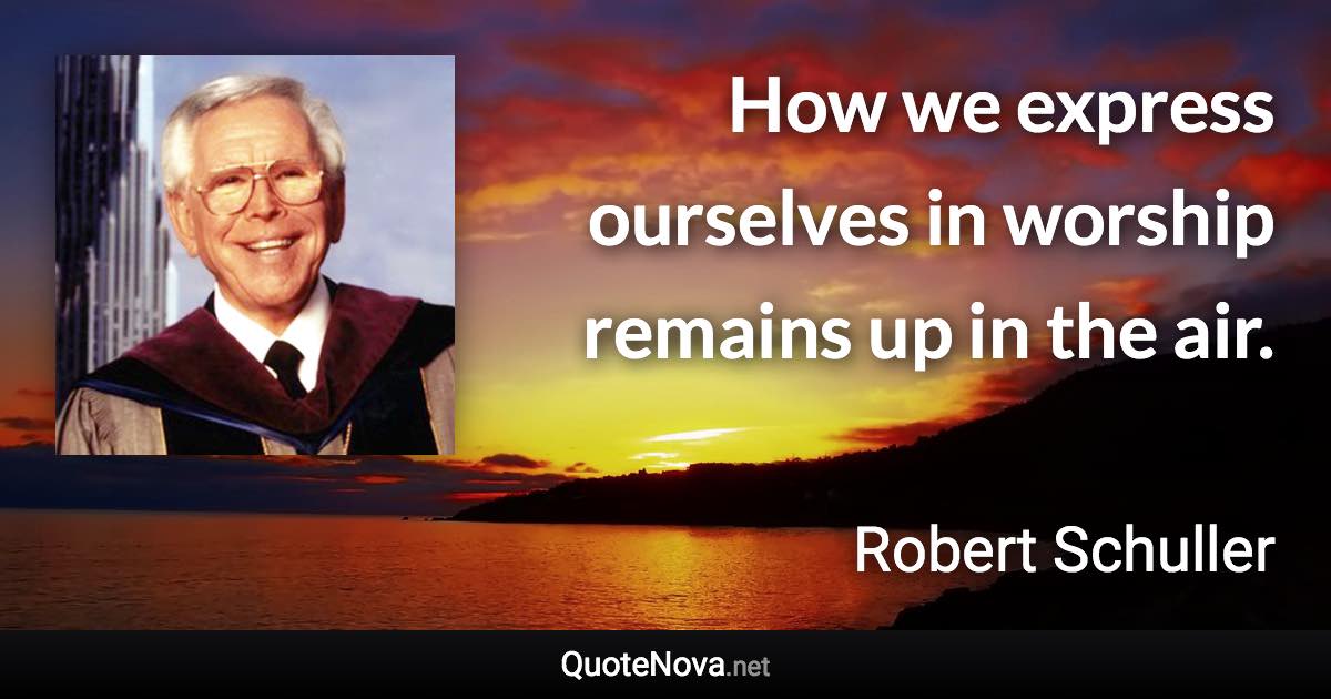 How we express ourselves in worship remains up in the air. - Robert Schuller quote