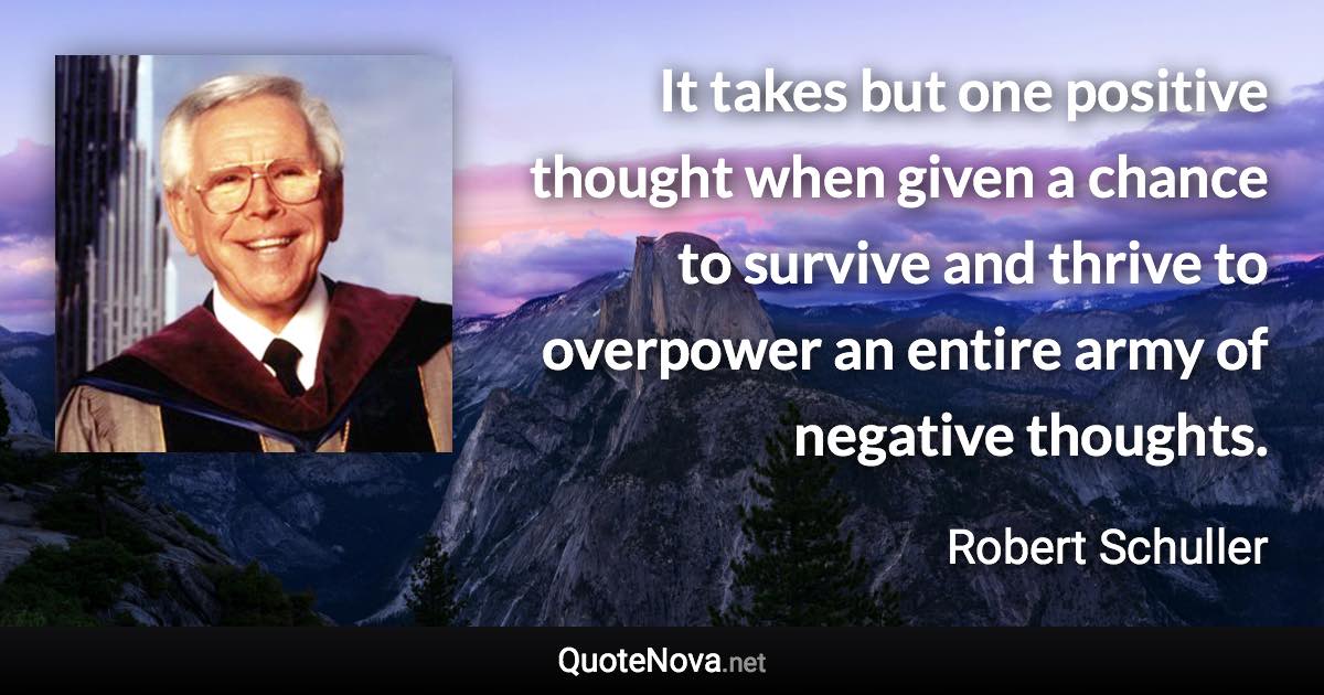 It takes but one positive thought when given a chance to survive and thrive to overpower an entire army of negative thoughts. - Robert Schuller quote