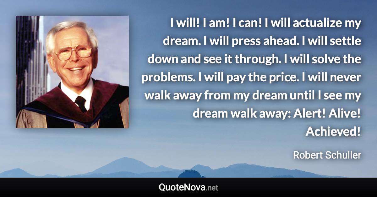 I will! I am! I can! I will actualize my dream. I will press ahead. I will settle down and see it through. I will solve the problems. I will pay the price. I will never walk away from my dream until I see my dream walk away: Alert! Alive! Achieved! - Robert Schuller quote