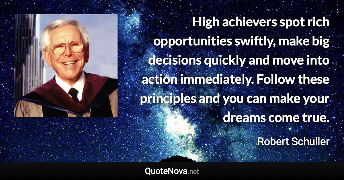 High achievers spot rich opportunities swiftly, make big decisions quickly and move into action immediately. Follow these principles and you can make your dreams come true. - Robert Schuller quote