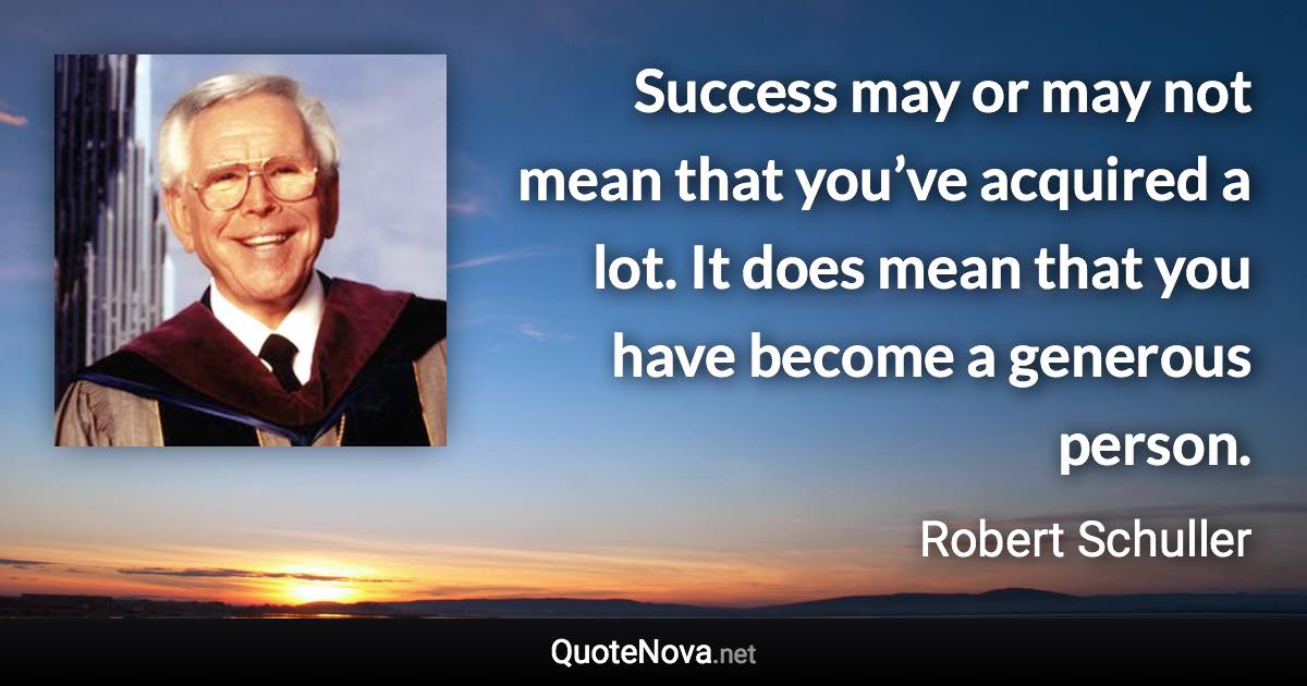 Success may or may not mean that you’ve acquired a lot. It does mean that you have become a generous person. - Robert Schuller quote