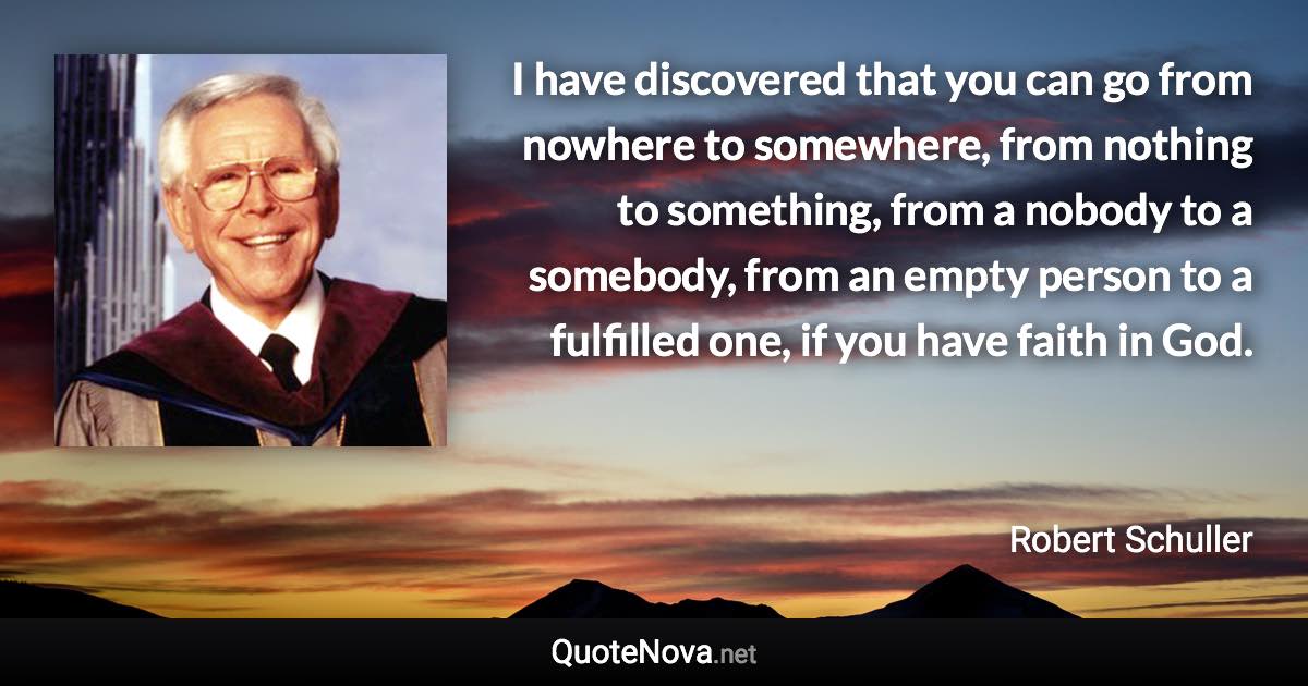 I have discovered that you can go from nowhere to somewhere, from nothing to something, from a nobody to a somebody, from an empty person to a fulfilled one, if you have faith in God. - Robert Schuller quote