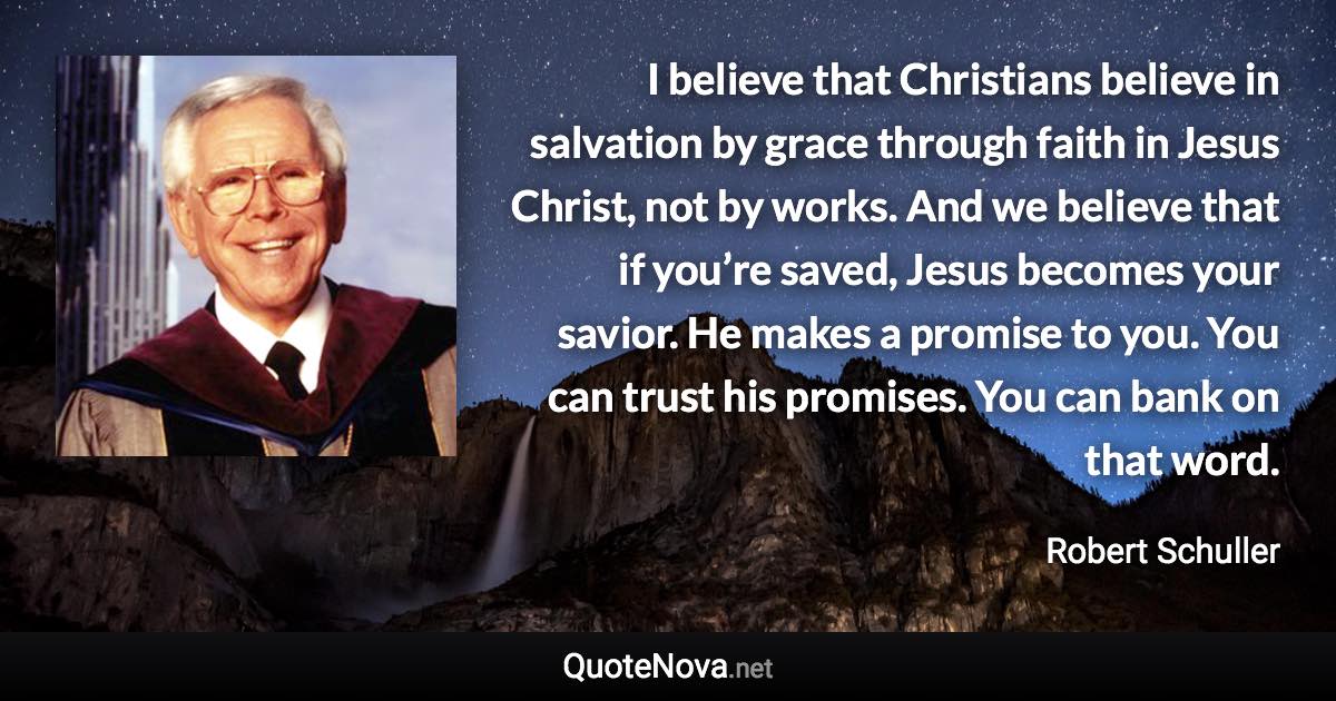 I believe that Christians believe in salvation by grace through faith in Jesus Christ, not by works. And we believe that if you’re saved, Jesus becomes your savior. He makes a promise to you. You can trust his promises. You can bank on that word. - Robert Schuller quote