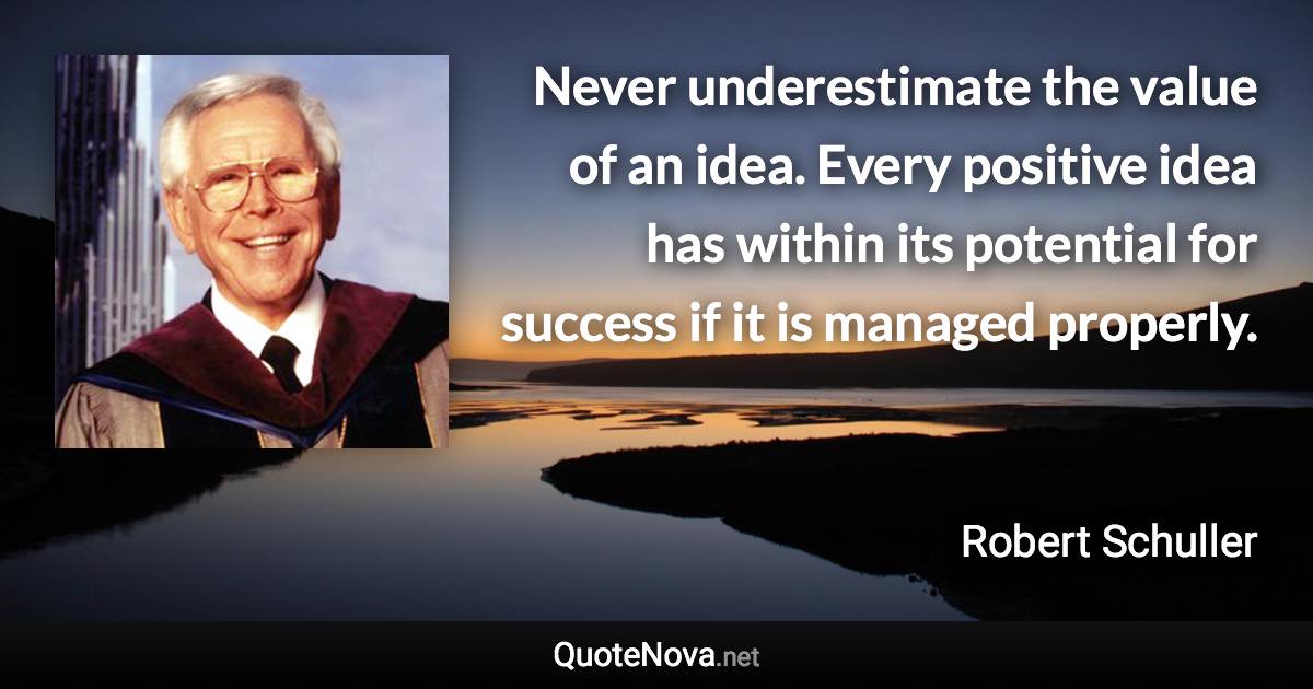 Never underestimate the value of an idea. Every positive idea has within its potential for success if it is managed properly. - Robert Schuller quote