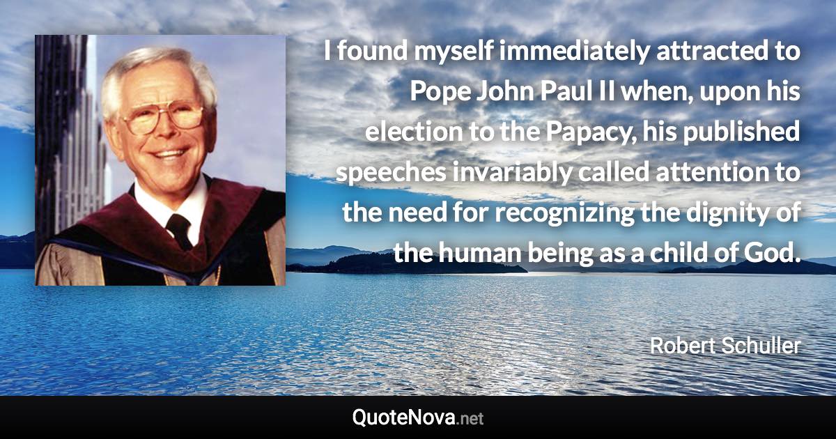 I found myself immediately attracted to Pope John Paul II when, upon his election to the Papacy, his published speeches invariably called attention to the need for recognizing the dignity of the human being as a child of God. - Robert Schuller quote