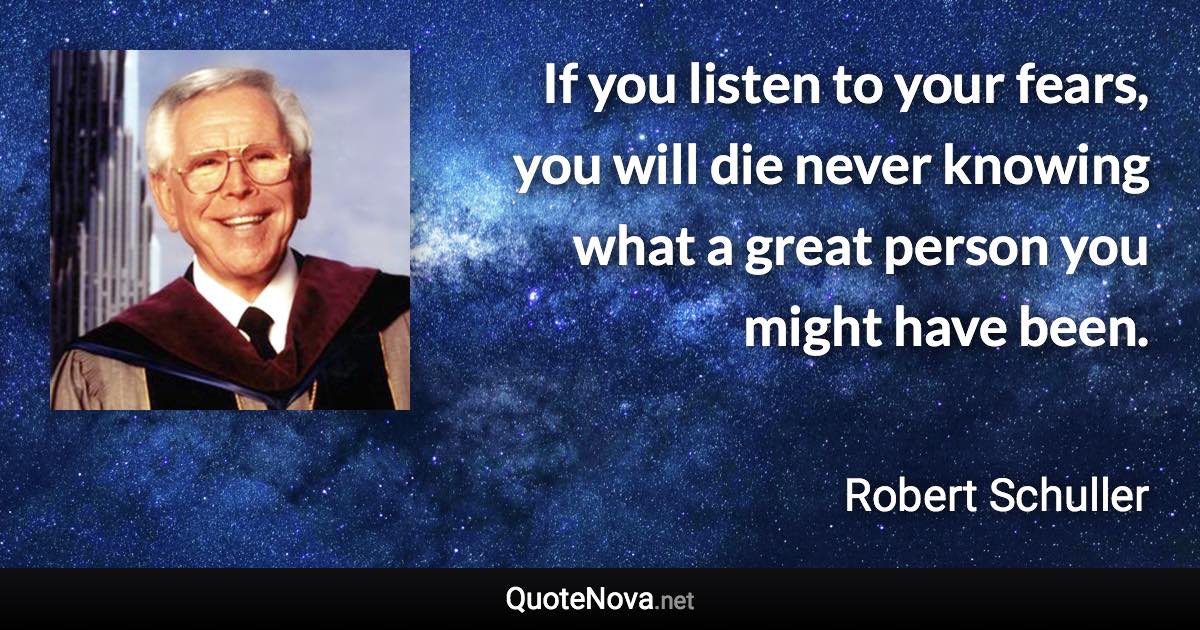 If you listen to your fears, you will die never knowing what a great person you might have been. - Robert Schuller quote