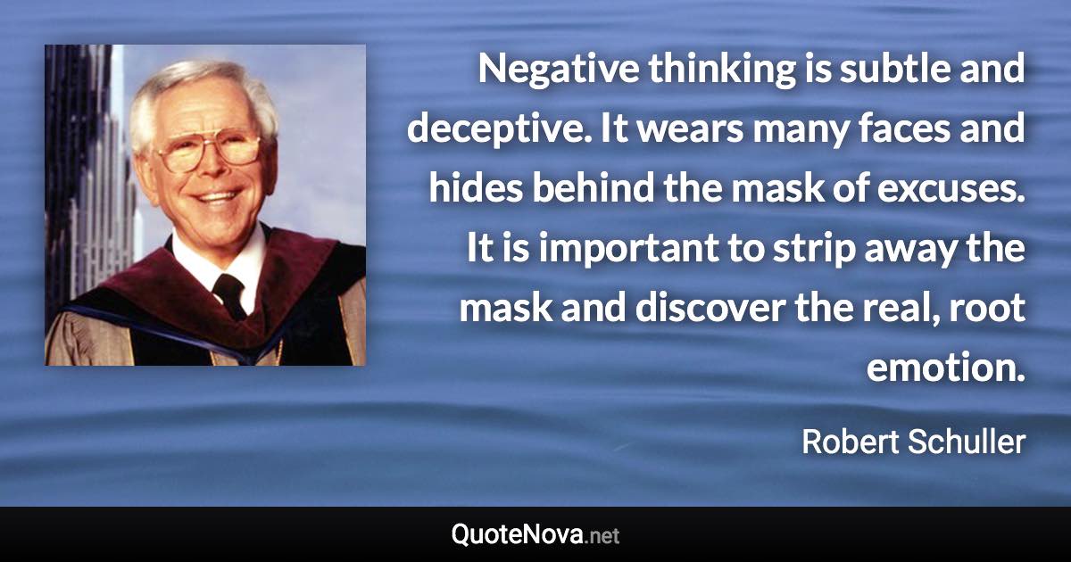 Negative thinking is subtle and deceptive. It wears many faces and hides behind the mask of excuses. It is important to strip away the mask and discover the real, root emotion. - Robert Schuller quote