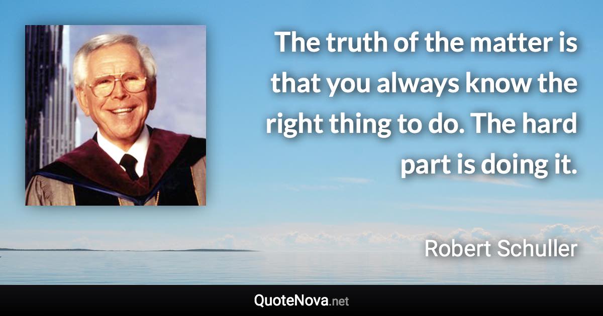 The truth of the matter is that you always know the right thing to do. The hard part is doing it. - Robert Schuller quote