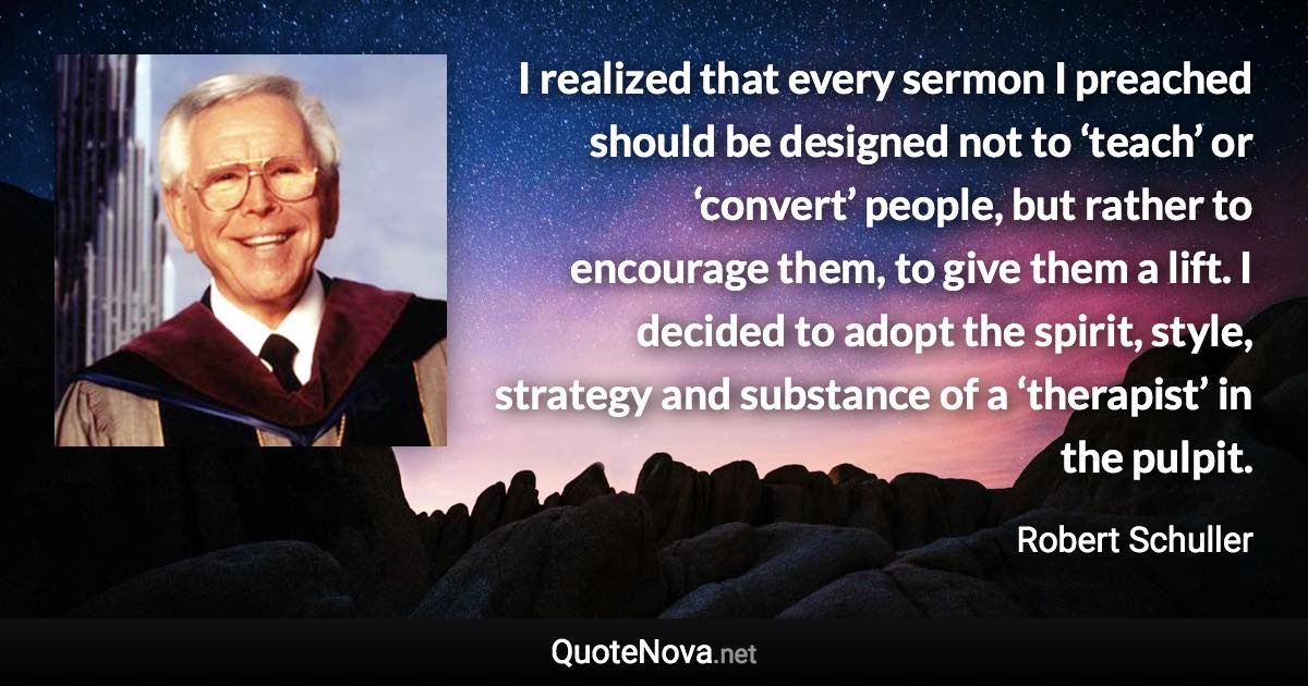 I realized that every sermon I preached should be designed not to ‘teach’ or ‘convert’ people, but rather to encourage them, to give them a lift. I decided to adopt the spirit, style, strategy and substance of a ‘therapist’ in the pulpit. - Robert Schuller quote