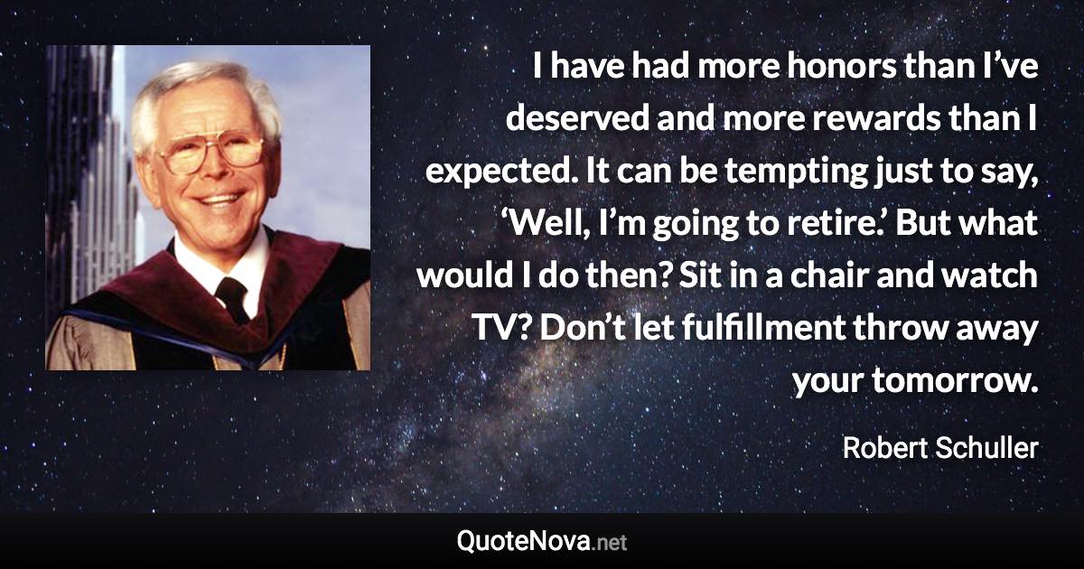 I have had more honors than I’ve deserved and more rewards than I expected. It can be tempting just to say, ‘Well, I’m going to retire.’ But what would I do then? Sit in a chair and watch TV? Don’t let fulfillment throw away your tomorrow. - Robert Schuller quote