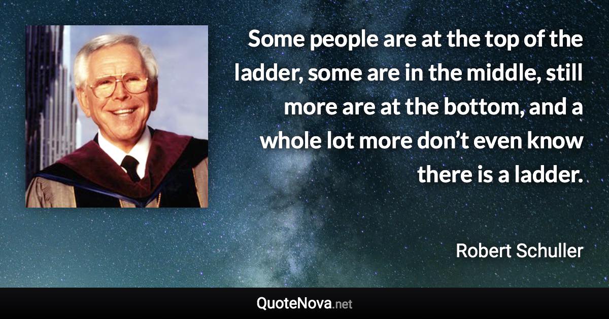 Some people are at the top of the ladder, some are in the middle, still more are at the bottom, and a whole lot more don’t even know there is a ladder. - Robert Schuller quote