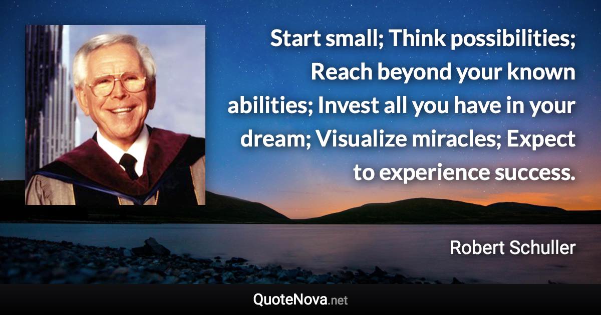 Start small; Think possibilities; Reach beyond your known abilities; Invest all you have in your dream; Visualize miracles; Expect to experience success. - Robert Schuller quote