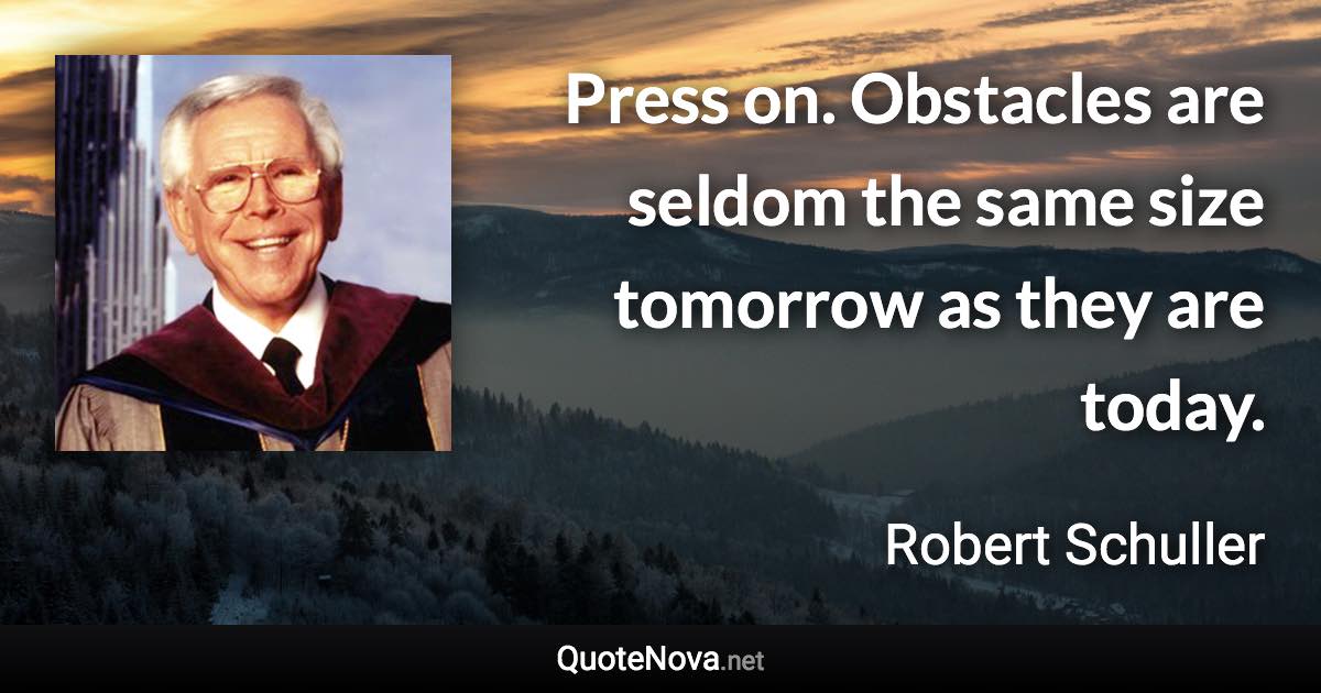 Press on. Obstacles are seldom the same size tomorrow as they are today. - Robert Schuller quote