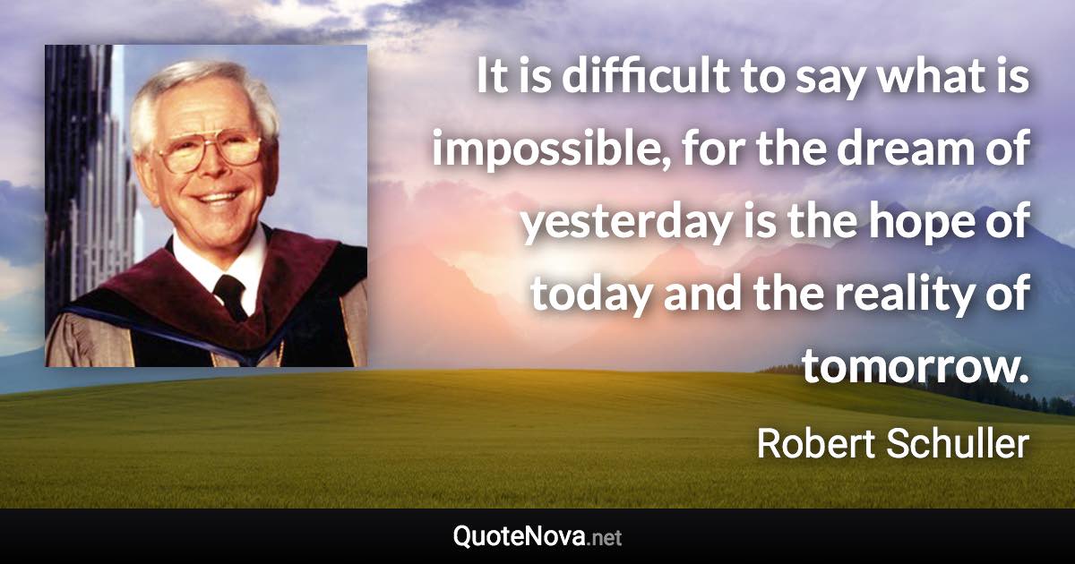 It is difficult to say what is impossible, for the dream of yesterday is the hope of today and the reality of tomorrow. - Robert Schuller quote